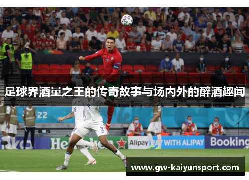 足球界酒量之王的传奇故事与场内外的醉酒趣闻