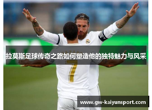 拉莫斯足球传奇之路如何塑造他的独特魅力与风采