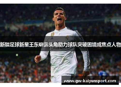 新疆足球新星王东崭露头角助力球队突破困境成焦点人物
