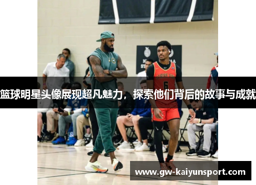 篮球明星头像展现超凡魅力，探索他们背后的故事与成就