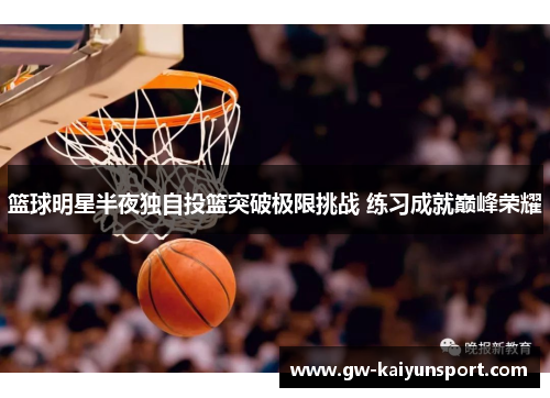 篮球明星半夜独自投篮突破极限挑战 练习成就巅峰荣耀