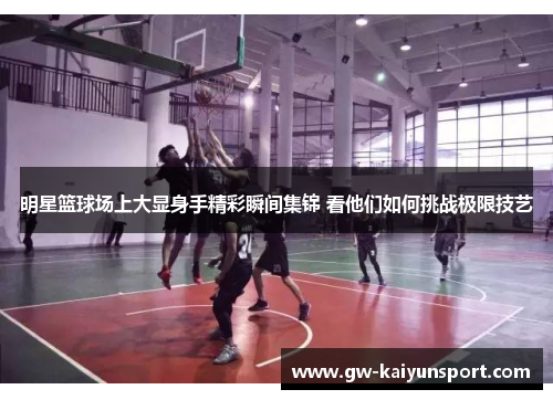 明星篮球场上大显身手精彩瞬间集锦 看他们如何挑战极限技艺